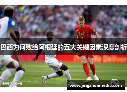 巴西为何败给阿根廷的五大关键因素深度剖析 巴西为何败给阿根廷的五大关键因素深度剖析