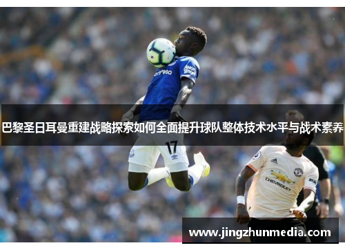 巴黎圣日耳曼重建战略探索如何全面提升球队整体技术水平与战术素养 巴黎圣日耳曼重建战略探索如何全面提升球队整体技术水平与战术素养