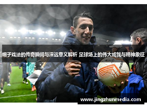 帽子戏法的传奇瞬间与深远意义解析 足球场上的伟大成就与精神象征