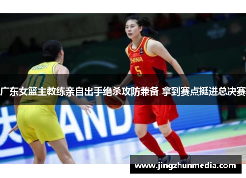 广东女篮主教练亲自出手绝杀攻防兼备 拿到赛点挺进总决赛 广东女篮主教练亲自出手绝杀攻防兼备 拿到赛点挺进总决赛